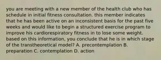 you are meeting with a new member of the health club who has schedule in initial fitness consultation. this member indicates that he has been active on an inconsistent basis for the past five weeks and would like to begin a structured exercise program to improve his cardiorespiratory fitness in to lose some weight. based on this information, you conclude that he is in which stage of the transtheoretical model? A. precontemplation B. preparation C. contemplation D. action