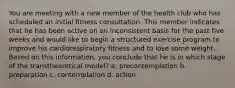 You are meeting with a new member of the health club who has scheduled an initial fitness consultation. This member indicates that he has been active on an inconsistent basis for the past five weeks and would like to begin a structured exercise program to improve his cardiorespiratory fitness and to lose some weight. Based on this information, you conclude that he is in which stage of the transtheoretical model? a. precontemplation b. preparation c. contemplation d. action