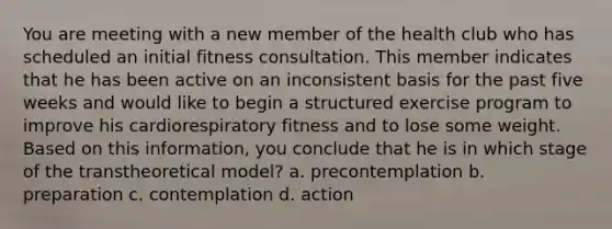 You are meeting with a new member of the health club who has scheduled an initial fitness consultation. This member indicates that he has been active on an inconsistent basis for the past five weeks and would like to begin a structured exercise program to improve his cardiorespiratory fitness and to lose some weight. Based on this information, you conclude that he is in which stage of the transtheoretical model? a. precontemplation b. preparation c. contemplation d. action