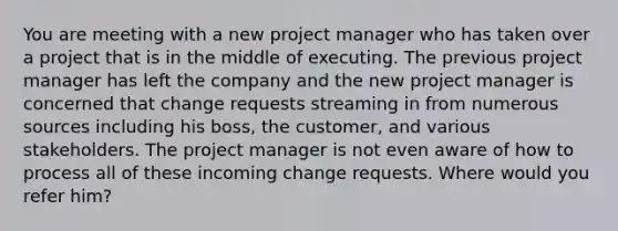 You are meeting with a new project manager who has taken over a project that is in the middle of executing. The previous project manager has left the company and the new project manager is concerned that change requests streaming in from numerous sources including his boss, the customer, and various stakeholders. The project manager is not even aware of how to process all of these incoming change requests. Where would you refer him?