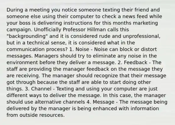 During a meeting you notice someone texting their friend and someone else using their computer to check a news feed while your boss is delivering instructions for this months marketing campaign. Unofficially Professor Hillman calls this "backgrounding" and it is considered rude and unprofessional, but in a technical sense, it is considered what in the communication process? 1. Noise - Noise can block or distort messages. Managers should try to eliminate any noise in the environment before they deliver a message. 2. Feedback - The staff are providing the manager feedback on the message they are receiving. The manager should recognize that their message got through because the staff are able to start doing other things. 3. Channel - Texting and using your computer are just different ways to deliver the message. In this case, the manager should use alternative channels 4. Message - The message being delivered by the manager is being enhanced with information from outside resources.