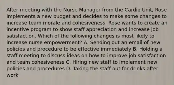 After meeting with the Nurse Manager from the Cardio Unit, Rose implements a new budget and decides to make some changes to increase team morale and cohesiveness. Rose wants to create an incentive program to show staff appreciation and increase job satisfaction. Which of the following changes is most likely to increase nurse empowerment? A. Sending out an email of new policies and procedure to be effective immediately B. Holding a staff meeting to discuss ideas on how to improve job satisfaction and team cohesiveness C. Hiring new staff to implement new policies and procedures D. Taking the staff out for drinks after work