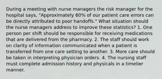 During a meeting with nurse managers the risk manager for the hospital says, "Approximately 60% of our patient care errors can be directly attributed to poor handoffs." What situation should the nurse managers address to improve these statistics? 1. One person per shift should be responsible for receiving medications that are delivered from the pharmacy. 2. The staff should work on clarity of information communicated when a patient is transferred from one care setting to another. 3. More care should be taken in interpreting physician orders. 4. The nursing staff must complete admission history and physicals in a timelier manner.