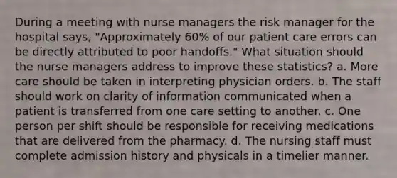 During a meeting with nurse managers the risk manager for the hospital says, "Approximately 60% of our patient care errors can be directly attributed to poor handoffs." What situation should the nurse managers address to improve these statistics? a. More care should be taken in interpreting physician orders. b. The staff should work on clarity of information communicated when a patient is transferred from one care setting to another. c. One person per shift should be responsible for receiving medications that are delivered from the pharmacy. d. The nursing staff must complete admission history and physicals in a timelier manner.