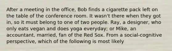 After a meeting in the office, Bob finds a cigarette pack left on the table of the conference room. It wasn't there when they got in, so it must belong to one of two people. Ray, a designer, who only eats vegan and does yoga everyday; or Mike, an accountant, married, fan of the Red Sox. From a social-cognitive perspective, which of the following is most likely