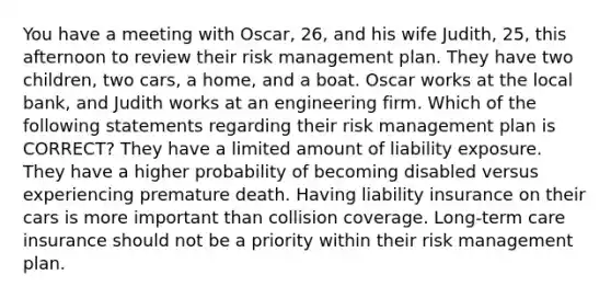 You have a meeting with Oscar, 26, and his wife Judith, 25, this afternoon to review their risk management plan. They have two children, two cars, a home, and a boat. Oscar works at the local bank, and Judith works at an engineering firm. Which of the following statements regarding their risk management plan is CORRECT? They have a limited amount of liability exposure. They have a higher probability of becoming disabled versus experiencing premature death. Having liability insurance on their cars is more important than collision coverage. Long-term care insurance should not be a priority within their risk management plan.