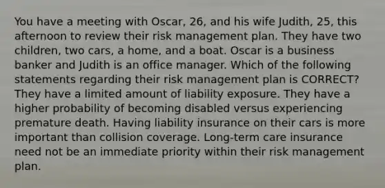 You have a meeting with Oscar, 26, and his wife Judith, 25, this afternoon to review their <a href='https://www.questionai.com/knowledge/k3EuyhLW2G-risk-management' class='anchor-knowledge'>risk management</a> plan. They have two children, two cars, a home, and a boat. Oscar is a business banker and Judith is an office manager. Which of the following statements regarding their risk management plan is CORRECT? They have a limited amount of liability exposure. They have a higher probability of becoming disabled versus experiencing premature death. Having liability insurance on their cars is more important than collision coverage. Long-term care insurance need not be an immediate priority within their risk management plan.