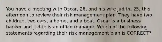 You have a meeting with Oscar, 26, and his wife Judith, 25, this afternoon to review their risk management plan. They have two children, two cars, a home, and a boat. Oscar is a business banker and Judith is an office manager. Which of the following statements regarding their risk management plan is CORRECT?