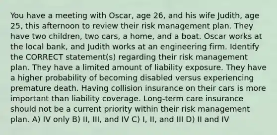 You have a meeting with Oscar, age 26, and his wife Judith, age 25, this afternoon to review their risk management plan. They have two children, two cars, a home, and a boat. Oscar works at the local bank, and Judith works at an engineering firm. Identify the CORRECT statement(s) regarding their risk management plan. They have a limited amount of liability exposure. They have a higher probability of becoming disabled versus experiencing premature death. Having collision insurance on their cars is more important than liability coverage. Long-term care insurance should not be a current priority within their risk management plan. A) IV only B) II, III, and IV C) I, II, and III D) II and IV