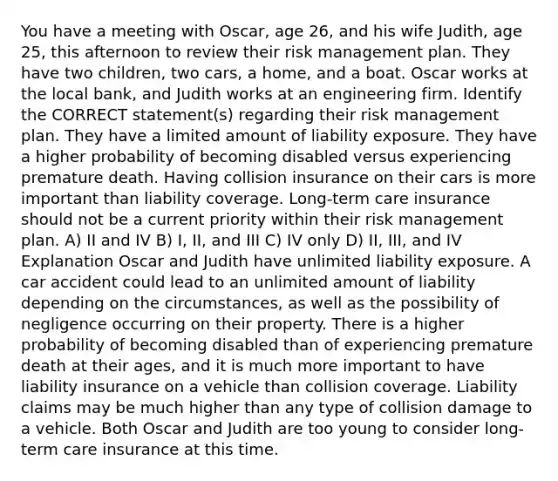 You have a meeting with Oscar, age 26, and his wife Judith, age 25, this afternoon to review their risk management plan. They have two children, two cars, a home, and a boat. Oscar works at the local bank, and Judith works at an engineering firm. Identify the CORRECT statement(s) regarding their risk management plan. They have a limited amount of liability exposure. They have a higher probability of becoming disabled versus experiencing premature death. Having collision insurance on their cars is more important than liability coverage. Long-term care insurance should not be a current priority within their risk management plan. A) II and IV B) I, II, and III C) IV only D) II, III, and IV Explanation Oscar and Judith have unlimited liability exposure. A car accident could lead to an unlimited amount of liability depending on the circumstances, as well as the possibility of negligence occurring on their property. There is a higher probability of becoming disabled than of experiencing premature death at their ages, and it is much more important to have liability insurance on a vehicle than collision coverage. Liability claims may be much higher than any type of collision damage to a vehicle. Both Oscar and Judith are too young to consider long-term care insurance at this time.