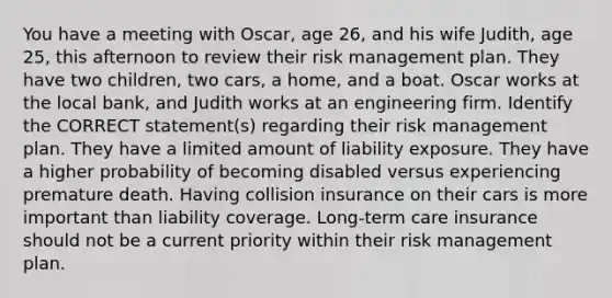 You have a meeting with Oscar, age 26, and his wife Judith, age 25, this afternoon to review their risk management plan. They have two children, two cars, a home, and a boat. Oscar works at the local bank, and Judith works at an engineering firm. Identify the CORRECT statement(s) regarding their risk management plan. They have a limited amount of liability exposure. They have a higher probability of becoming disabled versus experiencing premature death. Having collision insurance on their cars is more important than liability coverage. Long-term care insurance should not be a current priority within their risk management plan.