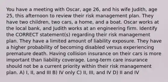 You have a meeting with Oscar, age 26, and his wife Judith, age 25, this afternoon to review their risk management plan. They have two children, two cars, a home, and a boat. Oscar works at the local bank, and Judith works at an engineering firm. Identify the CORRECT statement(s) regarding their risk management plan. They have a limited amount of liability exposure. They have a higher probability of becoming disabled versus experiencing premature death. Having collision insurance on their cars is more important than liability coverage. Long-term care insurance should not be a current priority within their risk management plan. A) I, II, and III B) IV only C) II, III, and IV D) II and IV