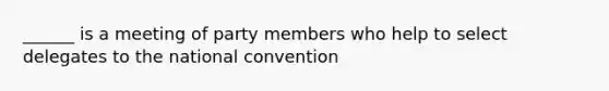 ______ is a meeting of party members who help to select delegates to the national convention