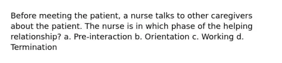 Before meeting the patient, a nurse talks to other caregivers about the patient. The nurse is in which phase of the helping relationship? a. Pre-interaction b. Orientation c. Working d. Termination