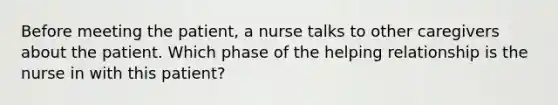 Before meeting the patient, a nurse talks to other caregivers about the patient. Which phase of the helping relationship is the nurse in with this patient?