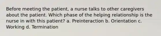 Before meeting the patient, a nurse talks to other caregivers about the patient. Which phase of the helping relationship is the nurse in with this patient? a. Preinteraction b. Orientation c. Working d. Termination