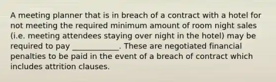 A meeting planner that is in breach of a contract with a hotel for not meeting the required minimum amount of room night sales (i.e. meeting attendees staying over night in the hotel) may be required to pay ____________. These are negotiated financial penalties to be paid in the event of a breach of contract which includes attrition clauses.