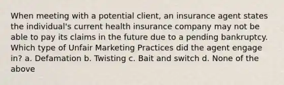 When meeting with a potential client, an insurance agent states the individual's current health insurance company may not be able to pay its claims in the future due to a pending bankruptcy. Which type of Unfair Marketing Practices did the agent engage in? a. Defamation b. Twisting c. Bait and switch d. None of the above