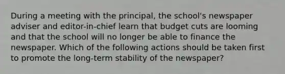 During a meeting with the principal, the school's newspaper adviser and editor-in-chief learn that budget cuts are looming and that the school will no longer be able to finance the newspaper. Which of the following actions should be taken first to promote the long-term stability of the newspaper?