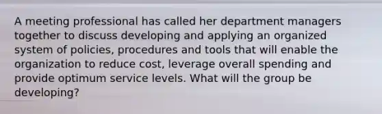 A meeting professional has called her department managers together to discuss developing and applying an organized system of policies, procedures and tools that will enable the organization to reduce cost, leverage overall spending and provide optimum service levels. What will the group be developing?