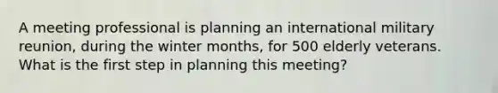 A meeting professional is planning an international military reunion, during the winter months, for 500 elderly veterans. What is the first step in planning this meeting?