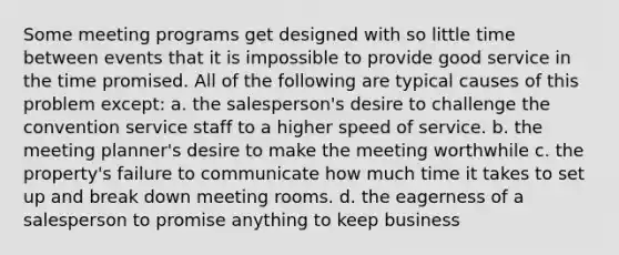 Some meeting programs get designed with so little time between events that it is impossible to provide good service in the time promised. All of the following are typical causes of this problem except: a. the salesperson's desire to challenge the convention service staff to a higher speed of service. b. the meeting planner's desire to make the meeting worthwhile c. the property's failure to communicate how much time it takes to set up and break down meeting rooms. d. the eagerness of a salesperson to promise anything to keep business