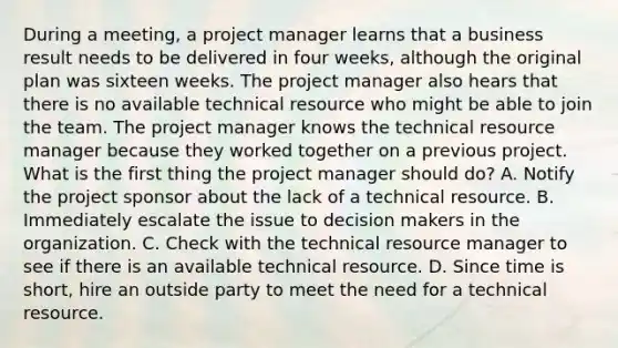 During a meeting, a project manager learns that a business result needs to be delivered in four weeks, although the original plan was sixteen weeks. The project manager also hears that there is no available technical resource who might be able to join the team. The project manager knows the technical resource manager because they worked together on a previous project. What is the first thing the project manager should do? A. Notify the project sponsor about the lack of a technical resource. B. Immediately escalate the issue to decision makers in the organization. C. Check with the technical resource manager to see if there is an available technical resource. D. Since time is short, hire an outside party to meet the need for a technical resource.