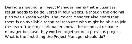 During a meeting, a Project Manager learns that a business result needs to be delivered in four weeks, although the original plan was sixteen weeks. The Project Manager also hears that there is no available technical resource who might be able to join the team. The Project Manager knows the technical resource manager because they worked together on a previous project. What is the first thing the Project Manager should do?