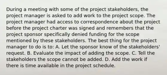 During a meeting with some of the project stakeholders, the project manager is asked to add work to the project scope. The project manager had access to correspondence about the project before the project charter was signed and remembers that the project sponsor specifically denied funding for the scope mentioned by these stakeholders. The best thing for the project manager to do is to: A. Let the sponsor know of the stakeholders' request. B. Evaluate the impact of adding the scope. C. Tell the stakeholders the scope cannot be added. D. Add the work if there is time available in the project schedule.