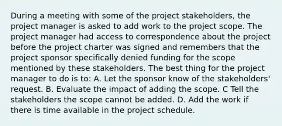 During a meeting with some of the project stakeholders, the project manager is asked to add work to the project scope. The project manager had access to correspondence about the project before the project charter was signed and remembers that the project sponsor specifically denied funding for the scope mentioned by these stakeholders. The best thing for the project manager to do is to: A. Let the sponsor know of the stakeholders' request. B. Evaluate the impact of adding the scope. C Tell the stakeholders the scope cannot be added. D. Add the work if there is time available in the project schedule.