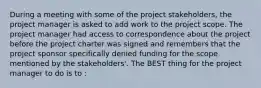 During a meeting with some of the project stakeholders, the project manager is asked to add work to the project scope. The project manager had access to correspondence about the project before the project charter was signed and remembers that the project sponsor specifically denied funding for the scope mentioned by the stakeholders'. The BEST thing for the project manager to do is to :