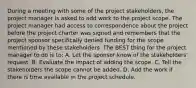 During a meeting with some of the project stakeholders, the project manager is asked to add work to the project scope. The project manager had access to correspondence about the project before the project charter was signed and remembers that the project sponsor specifically denied funding for the scope mentioned by these stakeholders. The BEST thing for the project manager to do is to: A. Let the sponsor know of the stakeholders' request. B. Evaluate the impact of adding the scope. C. Tell the stakeholders the scope cannot be added. D. Add the work if there is time available in the project schedule.