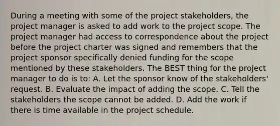 During a meeting with some of the project stakeholders, the project manager is asked to add work to the project scope. The project manager had access to correspondence about the project before the project charter was signed and remembers that the project sponsor specifically denied funding for the scope mentioned by these stakeholders. The BEST thing for the project manager to do is to: A. Let the sponsor know of the stakeholders' request. B. Evaluate the impact of adding the scope. C. Tell the stakeholders the scope cannot be added. D. Add the work if there is time available in the project schedule.