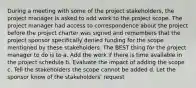 During a meeting with some of the project stakeholders, the project manager is asked to add work to the project scope. The project manager had access to correspondence about the project before the project charter was signed and remembers that the project sponsor specifically denied funding for the scope mentioned by these stakeholders. The BEST thing for the project manager to do is to a. Add the work if there is time available in the project schedule b. Evaluate the impact of adding the scope c. Tell the stakeholders the scope cannot be added d. Let the sponsor know of the stakeholders' request