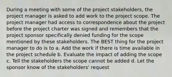 During a meeting with some of the project stakeholders, the project manager is asked to add work to the project scope. The project manager had access to correspondence about the project before the project charter was signed and remembers that the project sponsor specifically denied funding for the scope mentioned by these stakeholders. The BEST thing for the project manager to do is to a. Add the work if there is time available in the project schedule b. Evaluate the impact of adding the scope c. Tell the stakeholders the scope cannot be added d. Let the sponsor know of the stakeholders' request