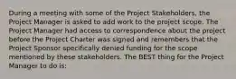 During a meeting with some of the Project Stakeholders, the Project Manager is asked to add work to the project scope. The Project Manager had access to correspondence about the project before the Project Charter was signed and remembers that the Project Sponsor specifically denied funding for the scope mentioned by these stakeholders. The BEST thing for the Project Manager to do is: