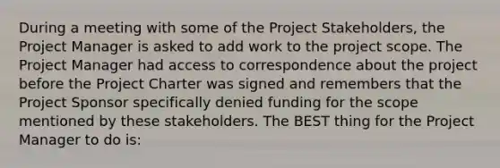 During a meeting with some of the Project Stakeholders, the Project Manager is asked to add work to the project scope. The Project Manager had access to correspondence about the project before the Project Charter was signed and remembers that the Project Sponsor specifically denied funding for the scope mentioned by these stakeholders. The BEST thing for the Project Manager to do is: