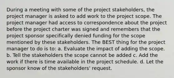 During a meeting with some of the project stakeholders, the project manager is asked to add work to the project scope. The project manager had access to correspondence about the project before the project charter was signed and remembers that the project sponsor specifically denied funding for the scope mentioned by these stakeholders. The BEST thing for the project manager to do is to: a. Evaluate the impact of adding the scope. b. Tell the stakeholders the scope cannot be added c. Add the work if there is time available in the project schedule. d. Let the sponsor know of the stakeholders' request.