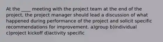 At the ____ meeting with the project team at the end of the project, the project manager should lead a discussion of what happened during performance of the project and solicit specific recommendations for improvement. a)group b)individual c)project kickoff d)activity specific