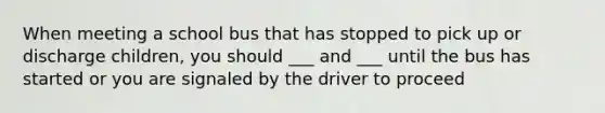 When meeting a school bus that has stopped to pick up or discharge children, you should ___ and ___ until the bus has started or you are signaled by the driver to proceed