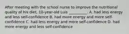 After meeting with the school nurse to improve the nutritional quality of his diet, 10-year-old Luis __________. A. had less energy and less self-confidence B. had more energy and more self-confidence C. had less energy and more self-confidence D. had more energy and less self-confidence