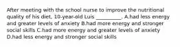 After meeting with the school nurse to improve the nutritional quality of his diet, 10-year-old Luis __________. A.had less energy and greater levels of anxiety B.had more energy and stronger social skills C.had more energy and greater levels of anxiety D.had less energy and stronger social skills