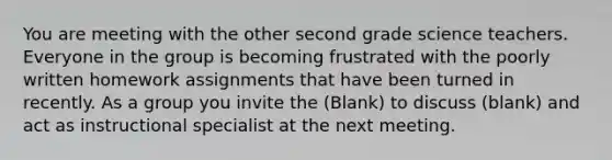 You are meeting with the other second grade science teachers. Everyone in the group is becoming frustrated with the poorly written homework assignments that have been turned in recently. As a group you invite the (Blank) to discuss (blank) and act as instructional specialist at the next meeting.