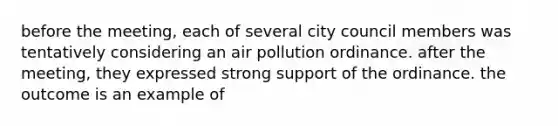 before the meeting, each of several city council members was tentatively considering an air pollution ordinance. after the meeting, they expressed strong support of the ordinance. the outcome is an example of