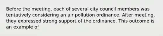 Before the meeting, each of several city council members was tentatively considering an air pollution ordinance. After meeting, they expressed strong support of the ordinance. This outcome is an example of