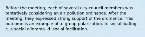 Before the meeting, each of several city council members was tentatively considering an air pollution ordinance. After the meeting, they expressed strong support of the ordinance. This outcome is an example of a. group polarization. b. social loafing. c. a social dilemma. d. social facilitation.