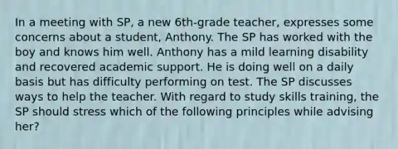 In a meeting with SP, a new 6th-grade teacher, expresses some concerns about a student, Anthony. The SP has worked with the boy and knows him well. Anthony has a mild learning disability and recovered academic support. He is doing well on a daily basis but has difficulty performing on test. The SP discusses ways to help the teacher. With regard to study skills training, the SP should stress which of the following principles while advising her?