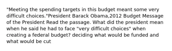 "Meeting the spending targets in this budget meant some very difficult choices."President Barack Obama,2012 Budget Message of the President Read the passage. What did the president mean when he said he had to face "very difficult choices" when creating a federal budget? deciding what would be funded and what would be cut