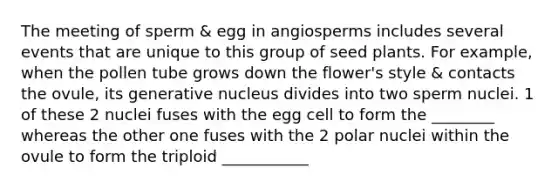 The meeting of sperm & egg in angiosperms includes several events that are unique to this group of seed plants. For example, when the pollen tube grows down the flower's style & contacts the ovule, its generative nucleus divides into two sperm nuclei. 1 of these 2 nuclei fuses with the egg cell to form the ________ whereas the other one fuses with the 2 polar nuclei within the ovule to form the triploid ___________