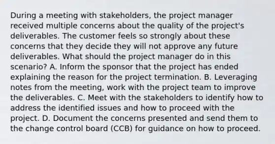 During a meeting with stakeholders, the project manager received multiple concerns about the quality of the project's deliverables. The customer feels so strongly about these concerns that they decide they will not approve any future deliverables. What should the project manager do in this scenario? A. Inform the sponsor that the project has ended explaining the reason for the project termination. B. Leveraging notes from the meeting, work with the project team to improve the deliverables. C. Meet with the stakeholders to identify how to address the identified issues and how to proceed with the project. D. Document the concerns presented and send them to the change control board (CCB) for guidance on how to proceed.